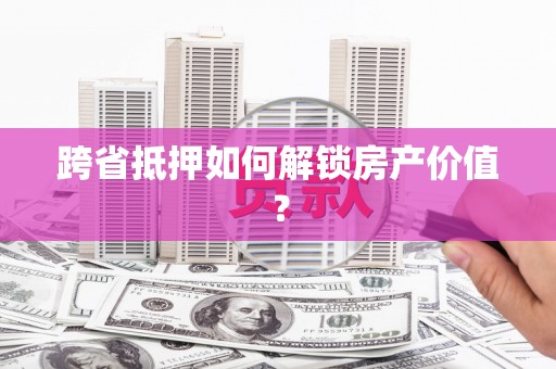 吴兴跨省抵押如何解锁房产价值？