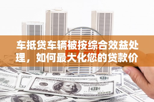 青田车抵贷车辆被按综合效益处理，如何最大化您的贷款价值？