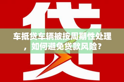 绥德车抵贷车辆被按周期性处理，如何避免贷款风险？